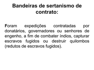 Bandeiras de sertanismo de
           contrato:

Foram     expedições     contratadas    por
donatários, governadores ou senhores de
engenho, a fim de combater índios, capturar
escravos fugidos ou destruir quilombos
(redutos de escravos fugidos).
 
