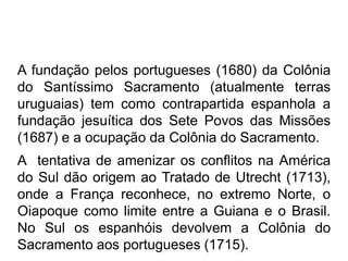 A fundação pelos portugueses (1680) da Colônia
do Santíssimo Sacramento (atualmente terras
uruguaias) tem como contrapartida espanhola a
fundação jesuítica dos Sete Povos das Missões
(1687) e a ocupação da Colônia do Sacramento.
A tentativa de amenizar os conflitos na América
do Sul dão origem ao Tratado de Utrecht (1713),
onde a França reconhece, no extremo Norte, o
Oiapoque como limite entre a Guiana e o Brasil.
No Sul os espanhóis devolvem a Colônia do
Sacramento aos portugueses (1715).
 