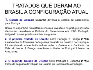 TRATADOS QUE DERAM AO
BRASIL A CONFIGURAÇÃO ATUAL
1. Tratado de Lisboa:a Espanha devolvia a Colônia de Sacramento
para Portugal.
Como os espanhóis protestaram contra a invasão e os portugueses não
atenderam, invadiram a Colônia do Sacramento em 1680. Portugal,
indignado estava prestes a entrar em guerra.
2. O primeiro Tratado de Utrecht entre Portugal e França (1713)
estabeleceu as fronteiras portuguesas do norte do Brasil: o rio Oiapoque
foi reconhecido como limite natural entre a Guiana e a Capitania do
Cabo do Norte. A França reconhece o direito de Portugal à bacia do
Amazonas.


2. O segundo Tratado de Utrecht entre Portugal e Espanha (1715)
tratou da segunda devolução da Colônia de Sacramento a Portugal.
 
