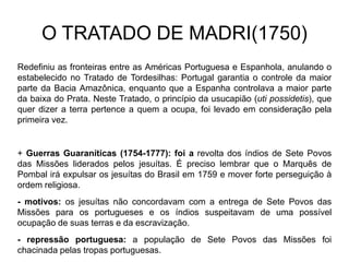 O TRATADO DE MADRI(1750)
Redefiniu as fronteiras entre as Américas Portuguesa e Espanhola, anulando o
estabelecido no Tratado de Tordesilhas: Portugal garantia o controle da maior
parte da Bacia Amazônica, enquanto que a Espanha controlava a maior parte
da baixa do Prata. Neste Tratado, o princípio da usucapião (uti possidetis), que
quer dizer a terra pertence a quem a ocupa, foi levado em consideração pela
primeira vez.


+ Guerras Guaraníticas (1754-1777): foi a revolta dos índios de Sete Povos
das Missões liderados pelos jesuítas. É preciso lembrar que o Marquês de
Pombal irá expulsar os jesuítas do Brasil em 1759 e mover forte perseguição à
ordem religiosa.
- motivos: os jesuítas não concordavam com a entrega de Sete Povos das
Missões para os portugueses e os índios suspeitavam de uma possível
ocupação de suas terras e da escravização.
- repressão portuguesa: a população de Sete Povos das Missões foi
chacinada pelas tropas portuguesas.
 