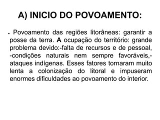 A) INICIO DO POVOAMENTO:
● Povoamento das regiões litorâneas: garantir a
posse da terra. A ocupação do território: grande
problema devido:-falta de recursos e de pessoal,
-condições naturais nem sempre favoráveis,-
ataques indígenas. Esses fatores tornaram muito
lenta a colonização do litoral e impuseram
enormes dificuldades ao povoamento do interior.
 