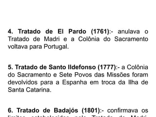 4. Tratado de El Pardo (1761):- anulava o
Tratado de Madri e a Colônia do Sacramento
voltava para Portugal.


5. Tratado de Santo Ildefonso (1777):- a Colônia
do Sacramento e Sete Povos das Missões foram
devolvidos para a Espanha em troca da Ilha de
Santa Catarina.


6. Tratado de Badajós (1801):- confirmava os
 
