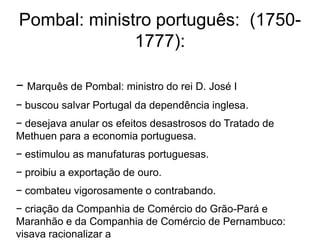 Pombal: ministro português: (1750-
              1777):

− Marquês de Pombal: ministro do rei D. José I
− buscou salvar Portugal da dependência inglesa.
− desejava anular os efeitos desastrosos do Tratado de
Methuen para a economia portuguesa.
− estimulou as manufaturas portuguesas.
− proibiu a exportação de ouro.
− combateu vigorosamente o contrabando.
− criação da Companhia de Comércio do Grão-Pará e
Maranhão e da Companhia de Comércio de Pernambuco:
visava racionalizar a
 
