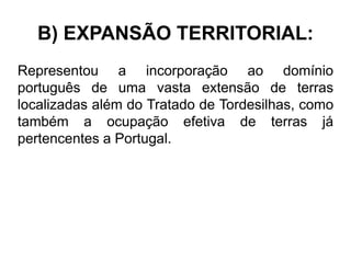 B) EXPANSÃO TERRITORIAL:
Representou a incorporação ao domínio
português de uma vasta extensão de terras
localizadas além do Tratado de Tordesilhas, como
também a ocupação efetiva de terras já
pertencentes a Portugal.
 