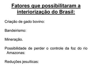 Fatores que possibilitaram a
     interiorização do Brasil:
Criação de gado bovino:

Bandeirismo:

Mineração.

Possibilidade de perder o controle da foz do rio
 Amazonas:

Reduções jesuíticas:
 