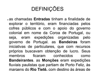 DEFINIÇÕES
●   as chamadas Entradas tinham a finalidade de
    explorar o território, eram financiadas pelos
    cofres públicos e com o apoio do governo
    colonial em nome da Coroa de Portugal, ou
    seja, eram expedições organizadas pelo
    governo de Portugal. as Bandeiras foram
    iniciativas de particulares, que com recursos
    próprios buscavam obtenção de lucro. Seus
    membros         ficaram     conhecidos     como
    Bandeirantes. as Monções eram expedições
    fluviais paulistas que partiam de Porto Feliz, às
    margens do Rio Tietê, com destino às áreas de
 