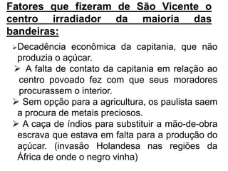 Fatores que fizeram de São Vicente o
centro irradiador da maioria das
bandeiras:
Decadência   econômica da capitania, que não
 produzia o açúcar.
 A falta de contato da capitania em relação ao
 centro povoado fez com que seus moradores
 procurassem o interior.
 Sem opção para a agricultura, os paulista saem
 a procura de metais preciosos.
 A caça de índios para substituir a mão-de-obra
 escrava que estava em falta para a produção do
 açúcar. (invasão Holandesa nas regiões da
 África de onde o negro vinha)
 