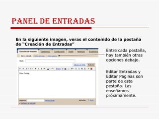 PANEL DE ENTRADAS En la siguiente imagen, veras el contenido de la pestaña de “Creación de Entradas”  Entre cada pestaña, hay también otras opciones debajo.  Editar Entradas y Editar Paginas son parte de esta pestaña. Las enseñamos próximamente.  Entre cada pestaña, hay también otras opciones debajo.  Editar Entradas y Editar Paginas son parte de esta pestaña. Las enseñamos próximamente.  