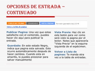 Opciones de entrada –  continuado Publicar Pagina:   Una vez que estas satisfecho con el contenido, puedes hacer clic aquí para publicar la entrada. Guardado:   En este estado Negro, indica que pagina esta salvada. Esto ocurre automáticamente después de hacer cambios. Cuando esta en amarillo, lo puedes presionar para salvar manualmente Vista Previa:   Haz clic en este botón para ver como será visto la pagina por el lector. Notes que aparecería “Vista Previa” en la esquina izquierda de el espécimen. Volver a Lista de paginas:   Te manda otra vez a la tabla de entradas. 