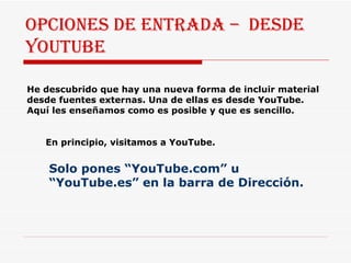 Opciones de entrada –  desde youtube He descubrido que hay una nueva forma de incluir material desde fuentes externas. Una de ellas es desde YouTube. Aquí les enseñamos como es posible y que es sencillo. En principio, visitamos a YouTube. Solo pones “YouTube.com” u “YouTube.es” en la barra de Dirección. 