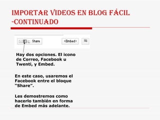 IMPORTAR VIDEOS EN BLOG FÁCIL -CONTINUADO Hay dos opciones. El icono de Correo, Facebook u Twenti, y Embed.  En este caso, usaremos el Facebook entre el bloque “Share”.  Les demostremos como hacerlo también en forma de Embed más adelante. 