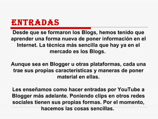 Entradas Desde que se formaron los Blogs, hemos tenido que aprender una forma nueva de poner información en el Internet. La técnica más sencilla que hay ya en el mercado es los Blogs.  Aunque sea en Blogger u otras plataformas, cada una trae sus propias características y maneras de poner material en ellas. Les enseñamos como hacer entradas por YouTube a Blogger más adelante. Poniendo clips en otros redes sociales tienen sus propias formas. Por el momento, hacemos las cosas sencillas.  