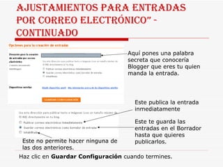 Ajustamientos para entradas por correo electrónico” - continuado Aquí pones una palabra secreta que conocería Blogger que eres tu quien manda la entrada. Este publica la entrada inmediatamente Este te guarda las entradas en el Borrador hasta que quieres publicarlos. Este no permite hacer ninguna de las dos anteriores. Haz clic en  Guardar Configuración  cuando termines. 
