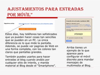 Ajustamientos para entradas por móvil” Estos días, hay teléfonos tan sofisticados que ya pueden hacer cosas tan sencillas que se pueden en un PC. La única diferencia es lo que mide la pantalla. Además, se puede ver paginas de Web en una forma completa, con los colores tan claros que pantallas grandes. También puedes usarlos para hacer entradas al blog cuando andáis por cualquier sitio de interés, y manda material al Blog desde el “Smartphone”.  Arriba tienes un ejemplo de lo que aparece para configurar el móvil discreto para mandar mensajes de multimedia al Blog. 