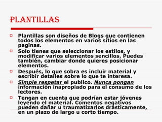 Plantillas Plantillas son diseños de Blogs que contienen todos los elementos en varios sitios en las paginas.  Solo tienes que seleccionar los estilos, y modificar varios elementos sencillos. Puedes también, cambiar donde quieres posicionar elementos. Después, lo que sobra es incluir material y escribir detalles sobre lo que te interesa.  Simple respetar  el publico.  Nunca pongan  información inapropiado para el consumo de los lectores.  Tengan en cuenta que podrían estar jóvenes leyendo el material. Comentos negativos pueden dañar u traumatizarlos drásticamente, en un plazo de largo u corto tiempo.  