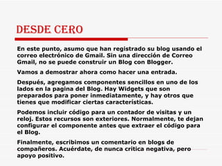 Desde cero En este punto, asumo que han registrado su blog usando el correo electrónico de Gmail. Sin una dirección de Correo Gmail, no se puede construir un Blog con Blogger. Vamos a demostrar ahora como hacer una entrada.  Después, agregamos componentes sencillos en uno de los lados en la pagina del Blog. Hay Widgets que son preparados para poner inmediatamente, y hay otros que tienes que modificar ciertas características. Podemos incluir código para un contador de visitas y un reloj. Estos recursos son exteriores. Normalmente, te dejan configurar el componente antes que extraer el código para el Blog.  Finalmente, escribimos un comentario en blogs de compañeros. Acuérdate, de nunca critica negativa, pero apoyo positivo.  