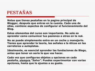 Pestañas Notas que tienes pestañas en la pagina principal de Blogger, después que entras en la cuenta. Cada una de ellas, contiene aspectos de configurar el funcionamiento del Blog.  Estos elementos del curso son importante. No solo es aprender como comunicar tus pasiones a otros en la red.  No se puede simplemente entra en un coche y manejarlo. Tienes que aprender la teoría, las señales e la éticas en las carreteras u autopistas.  Idealmente, es esencial aprender las fundaciones de Blogs, antes que tener en serio lo que vas hacer.  Cada vez que configuras objetos y opciones en cada pestaña,  siempre  “Salva”.  Puedes experimentar con varias opciones, hasta que lo ajustes a su gusto. 