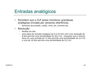 Entradas analógicos Permitem que o CLP possa monitorar grandezas analógicas enviada por sensores eletrônicos. Sensores de pressão, vazão, nível, pH, corrente etc. Resolução Medida em bits Uma placa de entrada analógica de 0 á 10 VCC com uma resolução de 8 bits permite uma sensibilidade de 39,2 mV , enquanto que a mesma faixa em uma entrada de 12 bits permite uma sensibilidade de 2,4 mV e uma de 16 bits permite uma sensibilidade de 0,2 mV. 12/04/11 