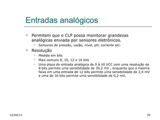 Entradas analógicos Permitem que o CLP possa monitorar grandezas analógicas enviada por sensores eletrônicos. Sensores de pressão, vazão, nível, pH, corrente etc. Resolução Medida em bits Mais comuns 8, 10, 12 e 16 bits Uma placa de entrada analógica de 0 á 10 VCC com uma resolução de 8 bits permite uma sensibilidade de 39,2 mV , enquanto que a mesma faixa em uma entrada de 12 bits permite uma sensibilidade de 2,4 mV e uma de 16 bits permite uma sensibilidade de 0,2 mV. 12/04/11 