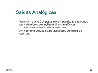 Saídas Analógicas Permitem que o CLP possa enviar grandezas analógicas para atuadores que utilizam sinais analógicos Inversor de frequência, Válvula proporcional Amplamente utilizada para aplicações de malha de controle.  12/04/11 