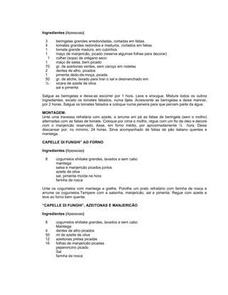 Ingredientes (4pessoas)

 3      beringelas grandes arredondadas, cortadas em fatias
 4      tomates grandes redondos e maduros, cortados em fatias
 1      tomate grande maduro, em cubinhos
 1      maço de manjericão, picado (reserve algumas folhas para decorar)
   1    colher (sopa) de orégano seco
 1      maço de salsa, bem picado
 70     gr. de azeitonas verdes, sem caroço em rodelas
 2      dentes de alho, picados
 1      pimenta dedo-de-moça, picada
 50     gr. de aliche, lavado para tirar o sal e desmanchado em:
 ½      xicara de azeite de oliva
        sal e pimenta

Salgue as beringelas e deixe-as escorrer por 1 hora. Lave e enxugue. Misture todos os outros
Ingredientes, exceto os tomates fatiados, numa tijela. Acrescente as beringelas e deixe marinar,
por 2 horas. Salgue os tomates fatiados e coloque numa peneira para que percam parte da água.

MONTAGEM:
Unte uma travessa refratária com azeite, e arrume em pé as fatias de beringela (sem o molho)
alternadas com as fatias de tomate. Coloque por cima o molho, regue com um fio de óleo e decore
com o manjericão reservado. Asse, em forno médio, por aproximadamente ½ hora. Deixe
descansar por, no mínimo, 24 horas. Sirva acompanhado de fatias de pão italiano quentes e
manteiga.

CAPELLE DI FUNGHI” AO FORNO

Ingredientes (4pessoas)

 8      cogumelos shiitake grandes, lavados e sem cabo
        manteiga
        salsa e manjericão picados juntos
        azeite de oliva
        sal, pimenta moída na hora
        farinha de rosca

Unte os cogumelos com manteiga e grelhe. Polvilhe um prato refratário com farinha de rosca e
arrume os cogumelos.Tempere com a salsinha, manjericão, sal e pimenta. Regue com azeite e
leve ao forno bem quente.

“CAPELLE DI FUNGHI”, AZEITONAS E MANJERICÃO

Ingredientes (4pessoas)

 8      cogumelos shiitake grandes, lavados e sem cabo
        Manteiga
 4      dentes de alho picados
 50     ml de azeite de oliva
 12     azeitonas pretas picadas
 16     folhas de manjericão picadas
        peperoncino picado
        Sal
        farinha de rosca
 
