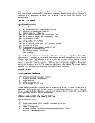 Unte os cogumelos com manteiga e sal. Grelhe. Puxe o alho no azeite, sem dourar. Polvilhe um
prato refratário com farinha de rosca e arrume os cogumelos. Arrume, sobre eles, as azeitonas, o
manjericão e o peperoncino e regue com o azeite. Leve ao forno bem quente. Sirva
imediatamente.

CAPONATA SICILIANA

Ingredientes (8 pessoas)
  Fazer de véspera

 1      kg. de beringelas, em rodelas cortadas ao meio
 1      salsão em pedaços de aprox. 2,5 cm.
 2      cebolas cortadas em 8 partes
 400    gr. de pimentão vermelho, em quadrados de 2,5cm.
 400    gr. de pimentão amarelo, em quadrados de 2,5cm.
 100    ml. de purê de tomate
 1      colher (sopa) rasa de açucar
 100    ml. de vinagre de vinho tinto
 200    gr. de azeitonas verdes, sem caroço, cortadas ao meio
 100    ml. de azeite de oliva
 100    gr de alcaparras, bem alvadas para tirar o sal
 50     gr de pinoli, levemente torrados
        sal, pimenta, orégano e manjericão
        óleo para fritar

Salgue as beringelas e deixe-as escorrer por 1 hora. Lave e enxugue. Aqueça bem o óleo e frite,
separadamente, a beringela, o salsão e os pimentões até estarem levemente dourados. Escorra
em papel absorvente. Puxe a cebola no azeite de oliva até murchar. Junte o purê de tomate e
cozinhe em fogo brando. Acrescente o açucar, o vinagre, as azeitonas, o salsão e o pimentão e
continue a cozinhar. Junte os legumes e tempere com sal, pimenta, orégano e manjericão.
Adicione as alcaparras e os pinóli e deixe em fogo brando para mesclar os sabores. Leve à
geladeira. Sirva acompanhado de fatias de pão italiano quentes e manteiga.

CEBOLA AO MEL

Ingredientes Fazer de véspera

 600    gr de cebolinhas brancas para conserva
 2      colheres (sopa) de azeite de oliva
 6      folhas de louro
 3      colheres (sopa) de mel
 90     ml. de vinagre de vinho tinto

Cozinhe as cebolinhas por 5 minutos, escorra e descasque. Aqueça o azeite e acrescente as
cebolinhas e as folhas de louro. Tampe e cozinhe em fogo baixo até estarem macias. Misture o
mel e o vinagre, junte às cebolinhas e conserve no fogo por alguns minutos até quase toda a
evaporação do líquido.Deixe esfriar e escorra bem.

COGUMELO RECHEADO COM TOMATE E ERVAS

Ingredientes (4 pessoas)

 12     cogumelos grandes, limpos e cozidos em água e sal por 5min.
 ½      cebola pequena picada
 1      dente de alho picado
 4      tomates, sem pele e sementes, levemente amassados com um garfo
        miolo de 1 pão, demolhado em:
 