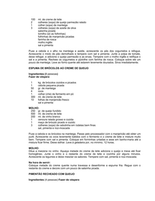 100    ml. de creme de leite
 2      colheres (sopa) de queijo parmezão ralado
 1      colher (sopa) de manteiga
 3      colheres (sopa) de azeite de oliva
        salsinha picada
        tomilho (só as folhinhas)
        folhinhas de manjericão picadas
        farinha de rosca
        molho inglês
        sal e pimenta

Puxe a cebola e o alho na manteiga e azeite, acrescente os pés dos cogumelos e refogue.
Acrescente o miolo de pão demolhado e tempere com sal e pimenta. Junte a polpa de tomate,
deixe refogar, e adicione o queijo parmezão e as ervas. Tempere com o molho inglês e retifique o
sal e a pimenta. Recheie os cogumelos e p[olvilhe com farinha de rosca. Coloque sobre ele um
pouco de manteiga. Leve ao forno quente até estarem levemente dourados. Sirva imediatamente.

ESPUMA DE BRÓCOLOS AO CREME DE QUEIJO

Ingredientes (8 pessoas)
Fazer de véspera

 1      kg. de brócolos cozidos e picados
 1      cebola pequena picada
 50     gr. de manteiga
 4      ovos
 1      colher (chá) de fermento em pó
 300    ml. de creme de leite
 10     folhas de manjericão fresco
        sal e pimenta

MOLHO:
 250 gr. de queijo fundido
 500 ml. de creme de leite
 200 ml. de vinho branco
 1   cenoura ralada grosso e cozida
 1   maço de brócolo picado e cozido
 3   colheres (sopa) de cebolinha em rodelas bem finas
     sal, pimenta e noz-moscada

Puxe a cebola e os brócolos na manteiga. Passe pelo processador com o manjericão até obter um
purê. Acrescente os ovos levemente batidos com o fermento e o creme de leite e misture muito
bem. Tempere com sal e pimenta. Coloque em forminhas untadas e asse em banho-maria até a
mistura ficar firme. Deixe esfriar. Leve à geladeira por, no mínimo, 12 horas.

MOLHO:
Dilua a maizena no vinho. Aqueça metade do creme de leite adicione o queijo e mexa até ficar
homogêneo. Junte o vinho e o restante do creme de leite e cozinhe por alguns minutos.
Acrescente os legumes e deixe mesclar os sabores. Tempere com sal, pimenta e noz-moscada.

Na hora de servir:
Coloque metade do creme quente numa travessa e desenforme a espuma fria. Regue com o
restante do creme e decore com um pouco de salsinha picada.

PIMENTÃO RECHEADO COM QUEIJO

Ingredientes (4 pessoas) Fazer de véspera
 