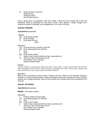 10    dentes de alho em lâminas
        azeite de oliva
        vinagre de vinho
        sal e pimenta branca

Lave e seque bem os pimentões. Unte com azeite e asse em forno quente até a pele sair
facilmente. Corte os pimentões em tiras finas e junte o alho. Misture o azeite, vinagre, sal e
pimenta e tempere o pimentão Leve à geladeira por, no m’nimo, 48 horas.

QUICHE LORRAINE

Ingredientes (8 pessoas)

MASSA :
 100 gr de farinha de trigo
 40  gr de manteiga
 15  ml de água com sal
     1               gema

RECHEIO :
 120 gr de toucinho em cubinhos, bem frito
 120 gr de queijo gruyére em cubinhos
 2    ovos
 1    gema
 200 ml de creme de leite
 1    colher ( sopa ) rasa de farinha de trigo, peneirada com :
 1/2 colher de ( café ) de fermento em pó
      sal, pimenta e noz- moscada
      queijo parmezão ralado

MASSA :
Amasse a farinha e a manteiga até formar uma farofa. Junte a água e a gema e misture bem, até soltar das
mãos. Embrulhe em filme de PVC e deixe descansar, na geladeira, por 1 hora. Abra a massa, coloque numa
forma desmontável e asse no forno quente sem dourar. Reserve.

RECHEIO :
Bata os ovos, a farinha e o creme de leite. Tempere com sal , pimenta e noz-moscada. Coloque o
toucinho e o queijo na fôrma sobre a massa pré-assada. Cubra com a mistura de creme de leite e
polvilhe com o queijo parmezão. Asse em forno quente até o recheio estar firme e asuperfície bem
dourada.

QUICHE DE ENDÍVIA

Ingredientes (8 pessoas)

MASSA : Ver Quiche Lorraine

RECHEIO :
 1    Endívia cortada em tiras largas
 120 gr de queijo gruyére em cubinhos
 4    ovos
 400 ml de creme de leite
 2    colher ( sopa ) rasas de farinha de trigo, peneirada com :
 1    colher de ( café ) de fermento em pó
      sal, pimenta e noz- moscada
      queijo parmezão ralado
 