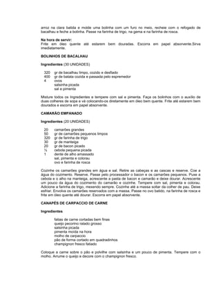 arroz na clara batida e molde uma bolinha com um furo no meio, recheie com o refogado de
bacalhau e feche a bolinha. Passe na farinha de trigo, na gema e na farinha de rosca.

Na hora de servir:
Frite em óleo quente até estarem bem douradas. Escorra em papel absorvente.Sirva
imediatamente.

BOLINHOS DE BACALHAU

Ingredientes (30 UNIDADES)

 320   gr de bacalhau limpo, cozido e desfiado
 400   gr de batata cozida e passada pelo espremedor
 4     ovos
       salsinha picada
       sal e pimenta

Misture todos os Ingredientes e tempere com sal e pimenta. Faça os bolinhos com o auxílio de
duas colheres de sopa e vá colocando-os diretamente em óleo bem quente. Frite até estarem bem
dourados e escorra em papel absorvente.

CAMARÃO EMPANADO

Ingredientes (20 UNIDADES)

 20    camarões grandes
 50    gr de camarões pequenos limpos
 320   gr de farinha de trigo
 30    gr de manteiga
 20    gr de bacon picado
 ½     cebola pequena picada
 1     dente de alho amassado
       sal, pimenta e colorau
       ovo e farinha de rosca

Cozinhe os camarões grandes em água e sal. Retire as cabeças e as cascas e reserve. Coe a
água do cozimento. Reserve. Passe pelo processador o bacon e os camarões pequenos. Puxe a
cebola e o alho na manteiga, acrescente a pasta de bacon e camarão e deixe dourar. Acrescente
um pouco da água do cozimento do camarão e cozinhe. Tempere com sal, pimenta e colorau.
Adicione a farinha de trigo, mexendo sempre. Cozinhe até a massa soltar da colher de pau. Deixe
esfriar. Envolva os camarões reservados com a massa. Passe no ovo batido, na farinha de rosca e
frite em óleo quente até dourar. Escorra em papel absorvente.

CANAPÉS DE CARPACCIO DE CARNE

Ingredientes

       fatias de carne cortadas bem finas
       queijo pecorino ralado grosso
       salsinha picada
       pimenta moída na hora
       molho de carpaccio
       pão de forma cortado em quadradinhos
       champignon fresco fatiado

Coloque a carne sobre o pão e polvilhe com salsinha e um pouco de pimenta. Tempere com o
molho. Arrume o queijo e decore com o champignon fresco.
 