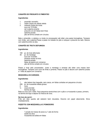 CANAPÉS DE PRESUNTO E PIMENTÃO

Ingredientes

 1     pimentão vermelho
 1     colher (sopa) de cebola ralada
 3     colheres (sopa) de ricota
       suco de 1/2 limão
       sal e páprica picante
       presunto crú em fatias bem finas
       salsinha picada
       pão de forma cortado em círculos

Bata o pimentão, a cebola e a ricota no processador até obter uma pasta homogênea. Tempere
com limão, sal e páprica.Passe a pasta na metade do pão e coloque o presunto ao lado. Decore
com salsinha entre os dois.

CANAPÉS DE TRUTA DEFUMADA

Ingredientes

 100   gr. de truta defumada
 30    gr. de manteiga
       suco de 1/2 limão
       pimenta moída na hora
       salsinha picada
       fatias de pepino em conserva
       pão de forma cortado em círculos

Passe a truta pelo processador. Junte a manteiga e amasse até obter uma massa bem
homogênea. Tempere com suco de limão e pimenta. Passe no pão e decore com salsinha picada
e 1 fatia de pepino em conserva.

MOZZARELA IN CAROZZA

Ingredientes

 1       pão italiano tipo baguette, sem casca, em fatias cortadas em pequenos círculos
 250     gr. de mussarela ralada grosso
 2       ovos
 ½       xicara de leite
         farinha de trigo
Bata os ovos com o leite. Faça pequenos sanduíches com o pão e a mussarela e passe, primeiro,
na farinha de trigo e depois na mistura de ovos.

Na hora de servir:
Frite em óleo quente até estarem bem dourados. Escorra em papel absorvente. Sirva
imediatamente.

PIZZETTE CON MOZZARELLA E POMODORO

Ingredientes

       1 porção de massa de pizza ou 1 pão de forma
       azeite de oliva
       mussarela de búfala em fatias
 