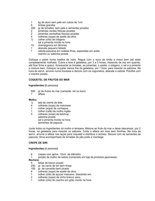1       kg de atum sem pele em cubos de 1cm.
 6       limões grandes
 350     gr de tomates, sem pele e sementes picados
 2       pimentas verdes frescas picadas
 2       pimentas vermelhas frescas picadas
 4       colheres (sopa) de azeite de oliva
 ½       colher (chá) de orégano
         sal e pimenta moída na hora
 10      champignons em lâminas
 1       abacate pequeno fatiado
 1       cebola pequena em rodelas finas, separadas em anéis
         coentro ou salsinha picada

Coloque o peixe numa vasilha de vidro. Regue com o suco de limão e mexa bem até estar
completamente molhado. Cubra e leve à geladeira, por 3 a 5 horas, mexendo de vez em quando,
até ficar firme e opaco. Acrescente os tomates, as pimentas, o azeite, o orégano, o sal e a pimenta
e misture bem. Coloque na parte menos fria da geladeira, por 1 hora, para mesclar os sabores. Na
hora de servir, arrume numa travessa e decore com os cogumelos, abacate e cebola. Polvilhe com
o coentro picado.

COQUETEL DE FRUTOS DO MAR

Ingredientes (6 pessoas)

 600     gr de frutos do mar (camarão, siri ou kani)
 1       alface

Molho:
 ½       lata de creme de leite
 4       colheres (sopa) de maionese
 1       colher (sopa) de conhaque
 1       colher (café) de molho inglês
 4       colheres (sopa) de ketchup
         salsinha picada
         sal e pimenta moída na hora
         sementes de papoula

Junte todos os Ingredientes do molho e tempere. Misture ao fruto do mar e deixe descansar, por 2
horas, na geladeira para mesclar os sabores. Corte a alface em tiras bem fininhas. Na hora de
servir, arrume a alface nas taças para coquetel e distribua o recheio. Decore com as sementes de
papoula. Sirva acompanhado de torradas de pão preto e manteiga

CREPE DE SIRI

Ingredientes (4 pessoas)

 8     crepes com aprox. 12cm. de diâmetro
 1     porção de molho de ostras (comprado em loja de produtos japoneses)
Recheio:
 4     fatias de bacon picado
 250 gr. de carne de siri bem limpa
 100 gr. de camarão bem picado
 4     colheres (sopa) de azeite de oliva
 1     colher (chá) de açucar mascavo, dissolvido em:
 2     colheres (sopa) de vinho branco seco
 1     colher (chá) de coentro em grão moído na hora
 
