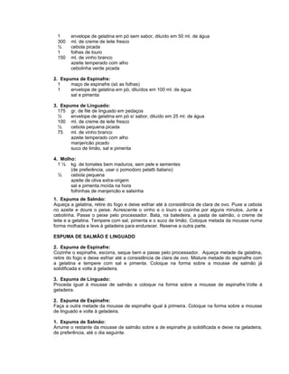 1      envelope de gelatina em pó sem sabor, diluído em 50 ml. de água
 300    ml. de creme de leite fresco
 ½      cebola picada
 1      folhas de louro
 150    ml. de vinho branco
        azeite temperado com alho
        cebolinha verde picada

2. Espuma de Espinafre:
  1    maço de espinafre (só as folhas)
  1    envelope de gelatina em pó, diluídos em 100 ml. de água
       sal e pimenta

3. Espuma de Linguado:
  175 gr. de filé de linguado em pedaços
  ½    envelope de gelatina em pó s/ sabor, diluído em 25 ml. de água
  100 ml. de creme de leite fresco
  ½    cebola pequena picada
  75   ml. de vinho branco
       azeite temperado com alho
       manjericão picado
       suco de limão, sal e pimenta

4. Molho:
  1 ½ kg. de tomates bem maduros, sem pele e sementes
       (de preferência, usar o pomodoro pelatti italiano)
  ½    cebola pequena
       azeite de oliva extra-virgem
       sal e pimenta moída na hora
       folhinhas de manjericão e salsinha
1. Espuma de Salmão:
Aqueça a gelatina, retire do fogo e deixe esfriar até à consistência de clara de ovo. Puxe a cebola
no azeite e doure o peixe. Acrescente o vinho e o louro e cozinhe por alguns minutos. Junte a
cebolinha. Passe o peixe pelo processador. Bata, na batedeira, a pasta de salmão, o creme de
leite e a gelatina. Tempere com sal, pimenta e o suco de limão. Coloque metada da mousse numa
forma molhada e leve à geladeira para endurecer. Reserve a outra parte.

ESPUMA DE SALMÃO E LINGUADO

2. Espuma de Espinafre:
Cozinhe o espinafre, escorra, seque bem e passe pelo processador. Aqueça metade da gelatina,
retire do fogo e deixe esfriar até a consistência de clara de ovo. Misture metade do espinafre com
a gelatina e tempere com sal e pimenta. Coloque na forma sobre a mousse de salmão já
solidificada e volte à geladeira.

3. Espuma de Linguado:
Proceda igual à mousse de salmão e coloque na forma sobre a mousse de espinafre.Volte à
geladeira.

2. Espuma de Espinafre:
Faça a outra metade da mousse de espinafre igual à primeira. Coloque na forma sobre a mousse
de linguado e volte à geladeira.

1. Espuma de Salmão:
Arrume o restante da mousse de salmão sobre a de espinafre já solidificada e deixe na geladeira,
de preferência, até o dia seguinte.
 