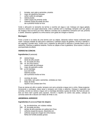 2      tomates, sem pele e sementes, picados
 ½      maço de cebolinha francesa
 1      colher (café) de estragão
 ¼      cebola picada
 1      colher (sopa) de pimenta verde
 2      colheres (sopa) de azeite de oliva
        sal e pimenta moída na hora

Corte o alho-poró no tamanho da terrine e cozinhe em água e sal. Coloque em água gelada,
escorra e deixe-o em papel absorvente. Unte o salmão com a manteiga, tempere com sal, gotas
de vinagre e leve ao forno por 4min. Misture o tomate com a cebolinha e tempere com sal, pimenta
e azeite. Dissolva a gelatina no vinho branco com gotas de vinagre e reserve.

Montagem:

Forre o fundo e os lados de uma terrine com os crêpes, deixando sobrar massa suficiente para
cobrir. Coloque metade do alho-poró e adicione 2 colheres (sopa) de gelatina. Arrume o salmão e,
em seguida o tomate seco. Cubra com o restante do alho-poró e adicione o tomate fresco com a
cebolinha. Distribua a gelatina restante. Feche os crêpes e leve à geladeira. Sirva sobre o molho e
acompanhada de alface.

VIEIRAS NA CONCHA

Ingredientes (4 pessoas)

 20     vieiras limpas
 1      dente de alho picado
 50     ml. de azeite de oliva
 100    ml. de vinho branco
 1      xicara (café) de conhaque
 ½      maço de espinafre cozido
 100    gr de manteiga
        suco de limão
        salsinha picada
        sal e pimenta moída na hora

 4      conchas de vieira
 4      uvas itália, sem pele e sementes, cortadas ao meio
 4      fatias de limão
        repolho roxo cortado bem fino

Puxe as vieiras em alho e azeite, tempere com sal e pimenta e regue com o vinho. Deixe evaporar.
Acrescente o conhaque, deixe secar e tempere com limão e salsinha. Coloque o espinafre nas
conchas, arrume as vieiras e regue com a manteiga derretida e gotas de limão. Na hora de servir,
leve ao forno bem quente para aquecer. Arrume o repolho no centro dos pratos, coloque as
conchas sobre ele e decore com fatias de limão e uva.

ABOBRINHA AGRIDOCE

Ingredientes (8 pessoas) Fazer de véspera

 2      kg. de abobrinhas, em rodelas médias
 200    ml. de azeite de oliva
 3      dentes de alho grandes em palitos bem finos
 4      colheres (sopa) de açucar, dissolvido em:
 4      colheres (sopa) de vinagre de vinho branco
        folhas de hortelã picadas grosso
 