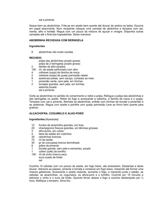 sal e pimenta

Seque bem as abobrinhas. Frite-as em azeite bem quente até dourar de ambos os lados. Escorra
em papel absorvente. Num recipiente coloque uma camada de abobrinha e tempere com sal,
menta, alho e hortelã. Regue com um pouco da mistura de açucar e vinagre. Disponha outras
camadas até o final dos Ingredientes. Deixe marcerar.

ABOBRINHA RECHEADA COM BERINGELA

Ingredientes

 8      abobrinhas não muito cozidas

RECHEIO:
      polpa das abobrinhas picado grosso
      polpa de 2 beringelas picado grosso
 2    dentes de alho picados
 100 ml. de azeite perfumado com alho
 4    colheres (sopa) de farinha de rosca
 2    colheres (sopa) de queijo parmezão ralado
 8    azeitonas pretas, sem caroço, cortadas ao meio
 1    pimentão verde, sem pele, em tirinhas
 2    tomates grandes, sem pele, em tirinhas
      salsinha picada
      sal e pimenta

Corte as abobrinhas no sentido do comprimento e retire a polpa. Refogue a polpa das abobrinhas e
das beringelas no azeite. Retire do fogo e acrescente a salsinha, a farinha de rosca e o queijo.
Tempere com sal e pimenta. Recheie as abobrinhas, enfeite com tirinhas de tomate e pimentão e
as azeitonas. Regue com azeite e polvilhe com queijo parmezão Leve ao forno bem quente para
gratinar.

ALCACHOFRA, COGUMELO E ALHO-PORÓ

Ingredientes (4pessoas)

 12     fundos de alcachofra grandes, em tiras
 20     champignons frescos grandes, em lâminas grossas
 3      alho-porós, em cubos
 4      talos de salsão em cubinhos
 30     cebolinhas brancas
 75     ml de azeite
 40     gr de uva-passa branca demolhada
 8      grãos de pimenta
 1      tomate grande, sem pele e sementes, picado
 1      colher (café) de tomilho
 150    ml de vinho branco seco
        suco coado de limão
        sal

Cozinhe 10 cebolas com um poiuco de azeite, em fogo baixo, até amaciarem. Destampe e deixe
dourar. Adicione as passas, pimenta e tomate e conserve em fogo baixo, mexendo até formar uma
mistura gelatinosa. Acrescente o azeite restante, aumente o fogo, e mexendo junte o salsão, as
cebolas, as alcachofras, os cogumelos, os alhos-poró e o tomilho. Cozinhe por 10 minutos e
adicione o vinho e o suco de limão. Quando ferver abaixe o fogo e cozinhe destampado por ½
hora. Retifique o tempero. Sirva frio.
 