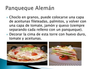    Choclo en granos, puede colocarse una capa
    de aceitunas fileteadas, palmitos, y volver con
    una capa de tomate, jamón y queso (siempre
    separando cada relleno con un panqueque).
   Decorar la cima de esta torre con huevo duro,
    tomate y aceitunas.
 