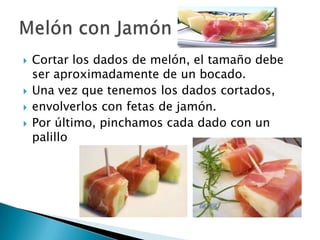    Cortar los dados de melón, el tamaño debe
    ser aproximadamente de un bocado.
   Una vez que tenemos los dados cortados,
   envolverlos con fetas de jamón.
   Por último, pinchamos cada dado con un
    palillo
 