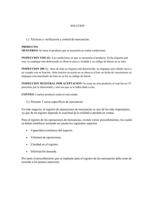 SOLUCION



    1.) Técnicas y verificación y control de mercancías:

PRODUCTO:
MUESTREO: Se toma el producto que se encuentra en malas condiciones.

INSPECCION VISUAL: Las condiciones en que se encuentra el producto. Ej.Su etiqueta está
rota, su empaque esta deteriorado se observa sucia y oxidada y su código de barras no se nota.

INSPECCION 100: Ej.: latas de atún su etiqueta está deteriorada, su empaque esta rallado sucio y
no cumple con su función. Atún lomitos en aceite no se observa el lote no fecha de vencimiento su
empaque está manchado de tinta no se lee su código de barras.

INSPECCION MUESTRAL POR ACEPTACION: Se toma un solo producto el cual fue un 35
porciento por lo deteriorado y mal uso que se le había dado a este.

CONTEO: Cuantos producto están en mal estado.

    2.) Presente 3 casos específicos de mercancías

En todo negocio, el registro de operaciones de mercancías es uno de los más importantes,
ya que de tal registro depende la exactitud de la utilidad o pérdida en ventas.

Para el registro de las operaciones de mercancías, existen varios procedimientos, los cuales
se deben establecer teniendo en cuenta los siguientes aspectos:

    •   Capacidad económica del negocio.

    •   Volumen de operaciones.

    •   Claridad en el registro.

    •   Información deseada.

Por tanto el procedimiento que se implante para el registro de las mercancías debe estar de
acuerdo a los puntos anteriores.
 