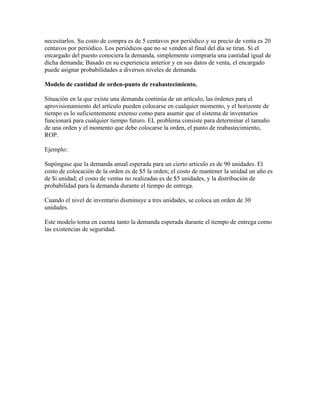 necesitarlos. Su costo de compra es de 5 centavos por periódico y su precio de venta es 20
centavos por periódico. Los periódicos que no se venden al final del día se tiran. Si el
encargado del puesto conociera la demanda, simplemente compraría una cantidad igual de
dicha demanda; Basado en su experiencia anterior y en sus datos de venta, el encargado
puede asignar probabilidades a diversos niveles de demanda.

Modelo de cantidad de orden-punto de reabastecimiento.

Situación en la que existe una demanda continúa de un artículo, las órdenes para el
aprovisionamiento del artículo pueden colocarse en cualquier momento, y el horizonte de
tiempo es lo suficientemente extenso como para asumir que el sistema de inventarios
funcionará para cualquier tiempo futuro. EL problema consiste para determinar el tamaño
de una orden y el momento que debe colocarse la orden, el punto de reabastecimiento,
ROP.

Ejemplo:

Supóngase que la demanda anual esperada para un cierto articulo es de 90 unidades. El
costo de colocación de la orden es de $5 la orden; el costo de mantener la unidad un año es
de $i unidad; el costo de ventas no realizadas es de $5 unidades, y la distribución de
probabilidad para la demanda durante el tiempo de entrega.

Cuando el nivel de inventario disminuye a tres unidades, se coloca un orden de 30
unidades.

Este modelo toma en cuenta tanto la demanda esperada durante el tiempo de entrega como
las existencias de seguridad.
 