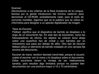 Scanner:
Ateniéndonos a los criterios de la Real Academia de la Lengua,
famosa por la genial introducción del término cederrón para
denominar al CD-ROM, probablemente nada; para el resto de
comunes mortales, digamos que es la palabra que se utiliza en
informática para designar a un aparato digitalizador de imagen.

Tipos de Escáner:
Flatbed: significa que el dispositivo de barrido se desplaza a lo
largo de un documento fijo. En este tipo de escáneres, como las
fotocopiadoras de oficina, los objetos se colocan boca abajo
sobre una superficie lisa de cristal y son barridos por un
mecanismo que pasa por debajo de ellos. Otro tipo de escáner
flatbed utiliza un elemento de barrido instalado en una carcasa fija
encima del documento.
Escáner de mano: también llamado hand-held, porque el usuario
sujeta el escáner con la mano y lo desplaza sobre el documento.
Estos escáneres tienen la ventaja de ser relativamente
baratos, pero resultan algo limitados porque no pueden leer
documentos con una anchura mayor a 12 o 15 centímetros.
 