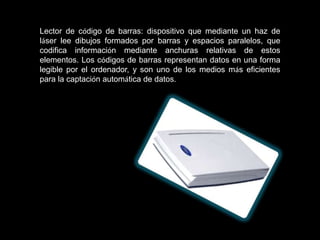 Lector de código de barras: dispositivo que mediante un haz de
láser lee dibujos formados por barras y espacios paralelos, que
codifica información mediante anchuras relativas de estos
elementos. Los códigos de barras representan datos en una forma
legible por el ordenador, y son uno de los medios más eficientes
para la captación automática de datos.
 
