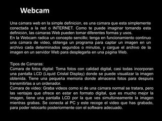 Webcam
Una cámara web en la simple definición, es una cámara que esta simplemente
conectada a la red o INTERNET. Como te puede imaginar tomando esta
definición, las cámaras Web pueden tomar diferentes formas y usos.
En la Webcam radica un concepto sencillo; tenga en funcionamiento continuo
una cámara de video, obtenga un programa para captar un imagen en un
archivo cada determinados segundos o minutos, y cargue el archivo de la
imagen en un servidor Web para desplegarla en una página Web.

Tipos de Cámaras:
Cámara de fotos digital: Toma fotos con calidad digital, casi todas incorporan
una pantalla LCD (Liquid Cristal Display) donde se puede visualizar la imagen
obtenida. Tiene una pequeña memoria donde almacena fotos para después
transmitirlas a un ordenador.
Cámara de video: Graba videos como si de una cámara normal se tratara, pero
las ventajas que ofrece en estar en formato digital, que es mucho mejor la
imagen, tiene una pantalla LCD por la que ves simultáneamente la imagen
mientras grabas. Se conecta al PC y este recoge el video que has grabado,
para poder retocarlo posteriormente con el software adecuado.
 