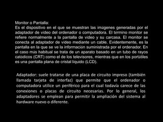 Monitor o Pantalla:
Es el dispositivo en el que se muestran las imágenes generadas por el
adaptador de vídeo del ordenador o computadora. El término monitor se
refiere normalmente a la pantalla de vídeo y su carcasa. El monitor se
conecta al adaptador de vídeo mediante un cable. Evidentemente, es la
pantalla en la que se ve la información suministrada por el ordenador. En
el caso más habitual se trata de un aparato basado en un tubo de rayos
catódicos (CRT) como el de los televisores, mientras que en los portátiles
es una pantalla plana de cristal líquido (LCD).


Adaptador: suele tratarse de una placa de circuito impreso (también
llamada tarjeta de interfaz) que permite que el ordenador o
computadora utilice un periférico para el cual todavía carece de las
conexiones o placas de circuito necesarias. Por lo general, los
adaptadores se emplean para permitir la ampliación del sistema al
hardware nuevo o diferente.
 