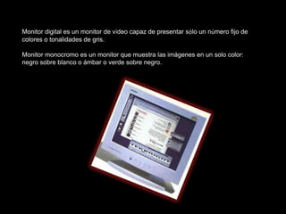 Monitor digital es un monitor de vídeo capaz de presentar sólo un número fijo de
colores o tonalidades de gris.

Monitor monocromo es un monitor que muestra las imágenes en un solo color:
negro sobre blanco o ámbar o verde sobre negro.
 