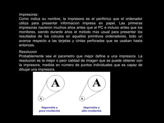 Impresoras:
Como indica su nombre, la impresora es el periférico que el ordenador
utiliza para presentar información impresa en papel. Las primeras
impresoras nacieron muchos años antes que el PC e incluso antes que los
monitores, siendo durante años el método más usual para presentar los
resultados de los cálculos en aquellos primitivos ordenadores, todo un
avance respecto a las tarjetas y cintas perforadas que se usaban hasta
entonces.
Resolución
Probablemente sea el parámetro que mejor define a una impresora. La
resolución es la mejor o peor calidad de imagen que se puede obtener con
la impresora, medida en número de puntos individuales que es capaz de
dibujar una impresora.
 