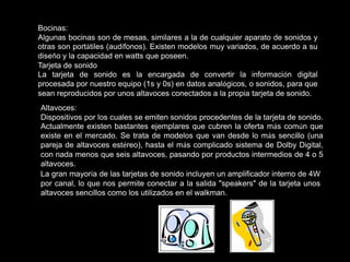 Bocinas:
Algunas bocinas son de mesas, similares a la de cualquier aparato de sonidos y
otras son portátiles (audífonos). Existen modelos muy variados, de acuerdo a su
diseño y la capacidad en watts que poseen.
Tarjeta de sonido
La tarjeta de sonido es la encargada de convertir la información digital
procesada por nuestro equipo (1s y 0s) en datos analógicos, o sonidos, para que
sean reproducidos por unos altavoces conectados a la propia tarjeta de sonido.
Altavoces:
Dispositivos por los cuales se emiten sonidos procedentes de la tarjeta de sonido.
Actualmente existen bastantes ejemplares que cubren la oferta más común que
existe en el mercado. Se trata de modelos que van desde lo más sencillo (una
pareja de altavoces estéreo), hasta el más complicado sistema de Dolby Digital,
con nada menos que seis altavoces, pasando por productos intermedios de 4 o 5
altavoces.
La gran mayoría de las tarjetas de sonido incluyen un amplificador interno de 4W
por canal, lo que nos permite conectar a la salida "speakers" de la tarjeta unos
altavoces sencillos como los utilizados en el walkman.
 