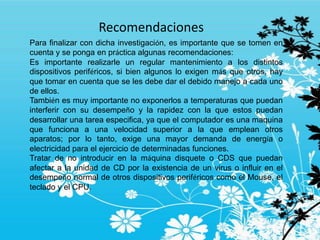 Recomendaciones
Para finalizar con dicha investigación, es importante que se tomen en
cuenta y se ponga en práctica algunas recomendaciones:
Es importante realizarle un regular mantenimiento a los distintos
dispositivos periféricos, si bien algunos lo exigen más que otros, hay
que tomar en cuenta que se les debe dar el debido manejo a cada uno
de ellos.
También es muy importante no exponerlos a temperaturas que puedan
interferir con su desempeño y la rapidez con la que estos puedan
desarrollar una tarea especifica, ya que el computador es una maquina
que funciona a una velocidad superior a la que emplean otros
aparatos; por lo tanto, exige una mayor demanda de energía o
electricidad para el ejercicio de determinadas funciones.
Tratar de no introducir en la máquina disquete o CDS que puedan
afectar a la unidad de CD por la existencia de un virus o influir en el
desempeño normal de otros dispositivos periféricos como el Mouse, el
teclado y el CPU.
 