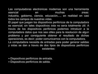 Las computadoras electrónicas modernas son una herramienta
esencial               en               muchas               áreas:
industria, gobierno, ciencia, educación,..., en realidad en casi
todos los campos de nuestras vidas.
El papel que juegan los dispositivos periféricos de la computadora
es esencial; sin tales dispositivos ésta no sería totalmente útil. A
través de los dispositivos periféricos podemos introducir a la
computadora datos que nos sea útiles para la resolución de algún
problema y por consiguiente obtener el resultado de dichas
operaciones, es decir; poder comunicarnos con la computadora.
La computadora necesita de entradas para poder generar salidas
y éstas se dan a través de dos tipos de dispositivos periféricos
                            existentes:


• Dispositivos periféricos de entrada.
• Dispositivos periféricos de salida.
 