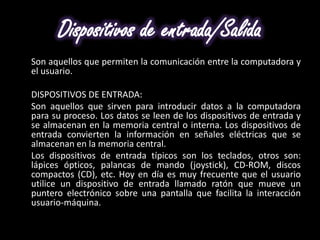 Dispositivos de entrada/Salida
Son aquellos que permiten la comunicación entre la computadora y
el usuario.

DISPOSITIVOS DE ENTRADA:
Son aquellos que sirven para introducir datos a la computadora
para su proceso. Los datos se leen de los dispositivos de entrada y
se almacenan en la memoria central o interna. Los dispositivos de
entrada convierten la información en señales eléctricas que se
almacenan en la memoria central.
Los dispositivos de entrada típicos son los teclados, otros son:
lápices ópticos, palancas de mando (joystick), CD-ROM, discos
compactos (CD), etc. Hoy en día es muy frecuente que el usuario
utilice un dispositivo de entrada llamado ratón que mueve un
puntero electrónico sobre una pantalla que facilita la interacción
usuario-máquina.
 