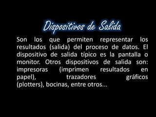 Dispositivos de Salida
Son los que permiten representar los
resultados (salida) del proceso de datos. El
dispositivo de salida típico es la pantalla o
monitor. Otros dispositivos de salida son:
impresoras      (imprimen      resultados     en
papel),            trazadores           gráficos
(plotters), bocinas, entre otros...
 