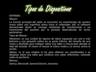 Tipos de Dispositivos
ENTRADA:
Mouse:
La función principal del ratón es transmitir los movimientos de nuestra
mano sobre una superficie plana hacia el ordenador. Allí, el software
denominado driver se encarga realmente de transformarlo a un
movimiento del puntero por la pantalla dependiendo de varios
parámetros.
Tipos de Mouse:
Mecánico: es una unidad de ingreso de datos equipada con uno o más
botones y una pequeña esfera en su parte inferior, del tamaño de una
mano y diseñado para trabajar sobre una tabla o mouse-pad ubicada al
lado del teclado. Al mover el mouse la esfera rueda y un censor activa la
acción.
Óptico: es el que emplea la luz para obtener sus coordenadas y se
desplaza sobre una tabla que contiene una rejilla reflectante, colocada
sobre el escritorio.
Marcas:
Genius, Microsoft, General Electric, Generico
 